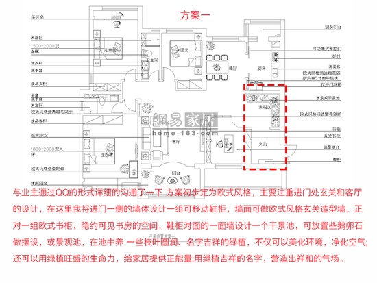 方案一：与业主通过QQ的形式详细的沟通了一下 方案初步定为欧式风格，主要注重进门处玄关和客厅的设计，在这里我将进门一侧的墙体设计一组可移动鞋柜，墙面可做欧式风格玄关造型墙，正对一组欧式书柜，隐约可见书房的空间，鞋柜对面的一面墙设计一个干景池，可放置些鹅卵石做摆设，或景观池，在池中养 一些枝叶圆润、名字吉祥的绿植，不仅可以美化环境，净化空气;还可以用绿植旺盛的生命力，给家居提供正能量;用绿植吉祥的名字，营造出祥和的气场。